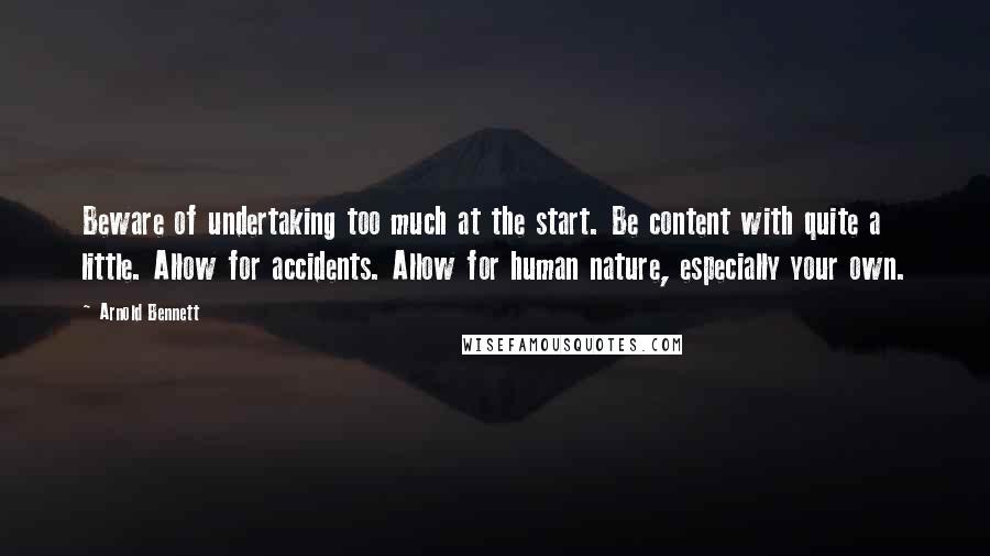 Arnold Bennett Quotes: Beware of undertaking too much at the start. Be content with quite a little. Allow for accidents. Allow for human nature, especially your own.