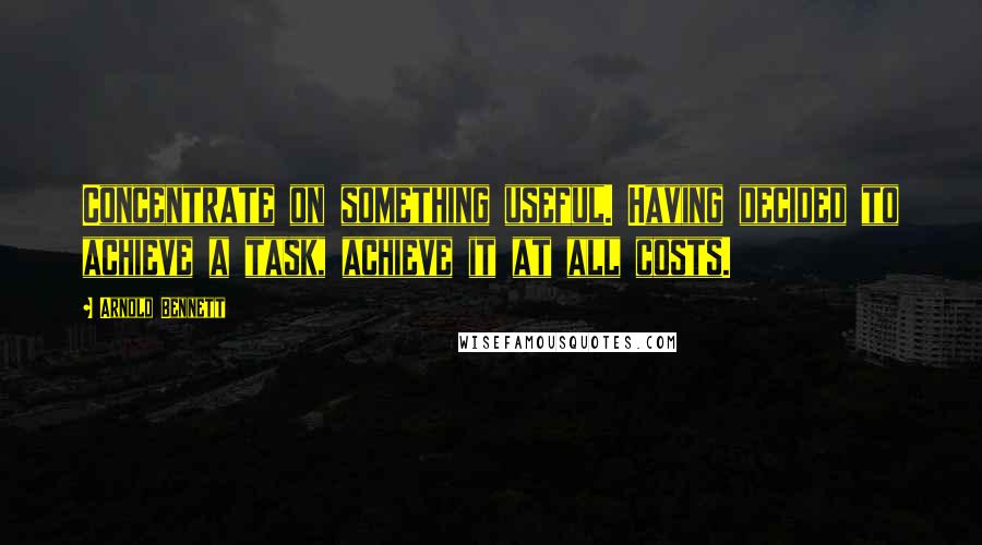 Arnold Bennett Quotes: Concentrate on something useful. Having decided to achieve a task, achieve it at all costs.