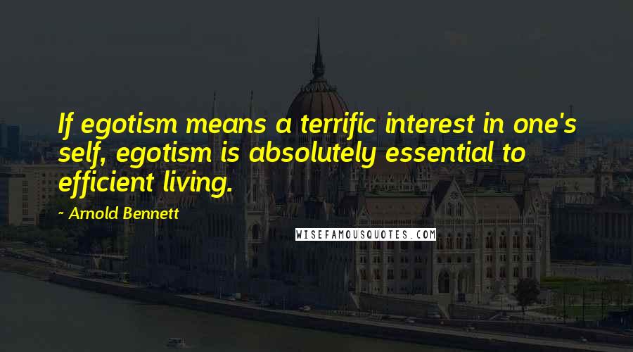 Arnold Bennett Quotes: If egotism means a terrific interest in one's self, egotism is absolutely essential to efficient living.