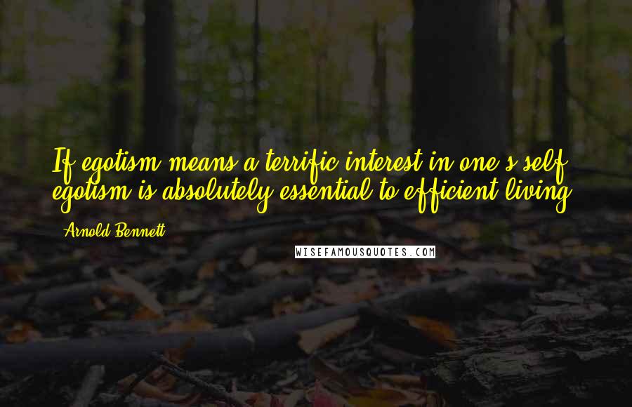 Arnold Bennett Quotes: If egotism means a terrific interest in one's self, egotism is absolutely essential to efficient living.