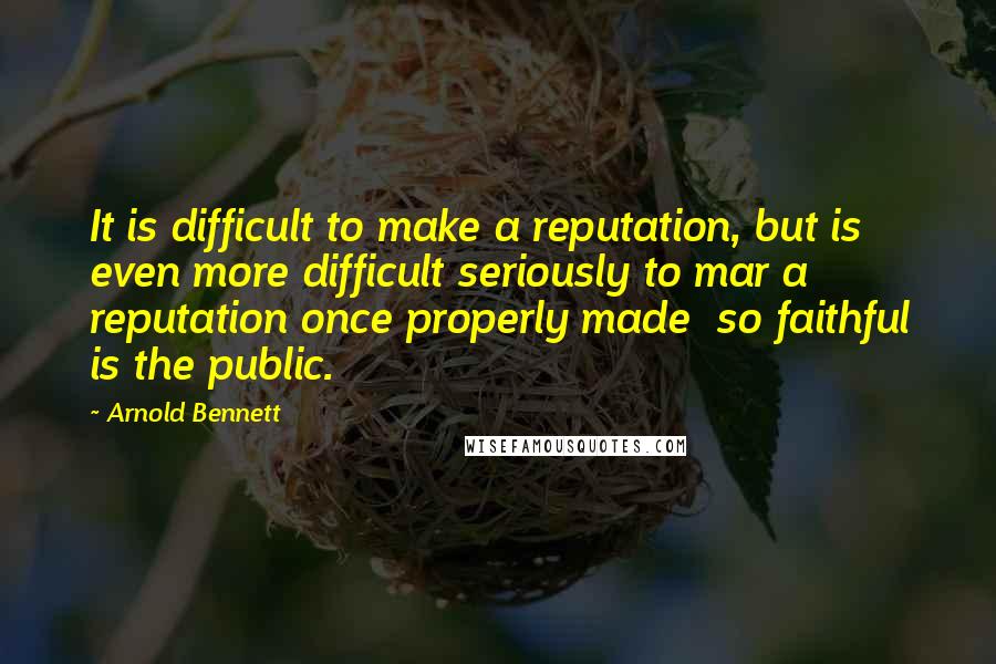 Arnold Bennett Quotes: It is difficult to make a reputation, but is even more difficult seriously to mar a reputation once properly made so faithful is the public.