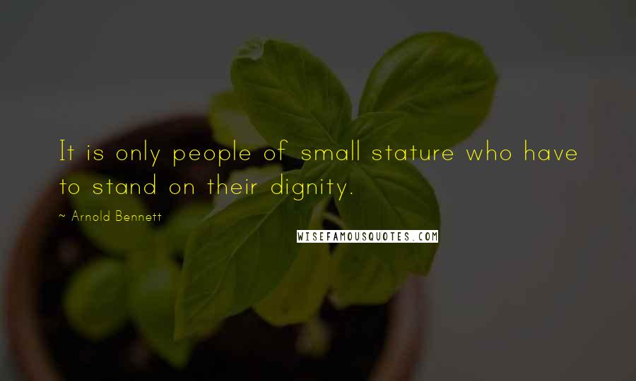 Arnold Bennett Quotes: It is only people of small stature who have to stand on their dignity.
