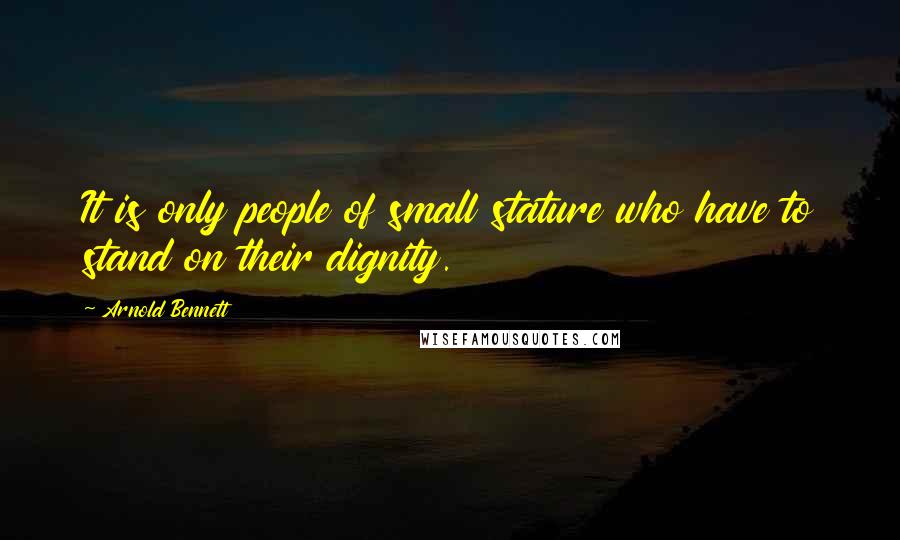 Arnold Bennett Quotes: It is only people of small stature who have to stand on their dignity.