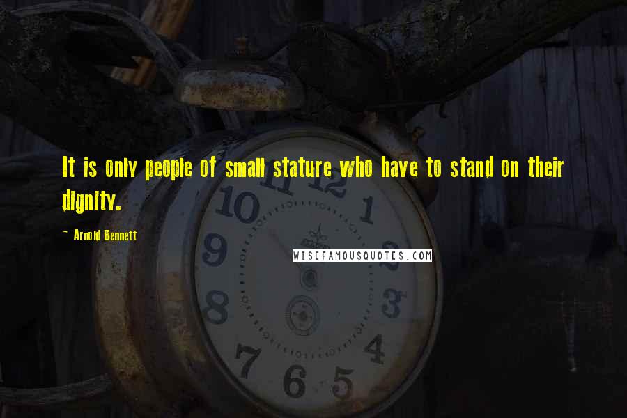 Arnold Bennett Quotes: It is only people of small stature who have to stand on their dignity.