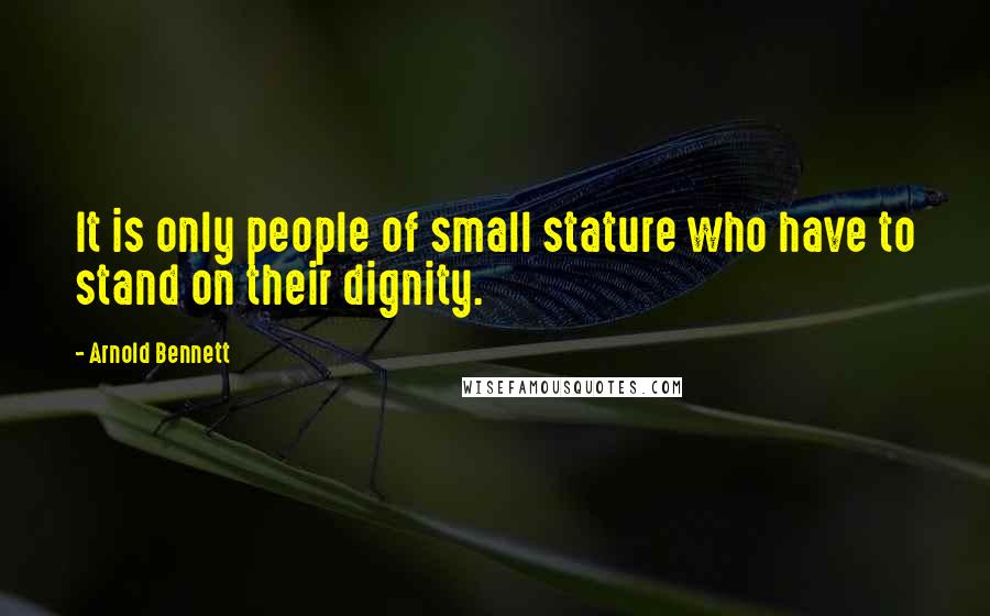 Arnold Bennett Quotes: It is only people of small stature who have to stand on their dignity.
