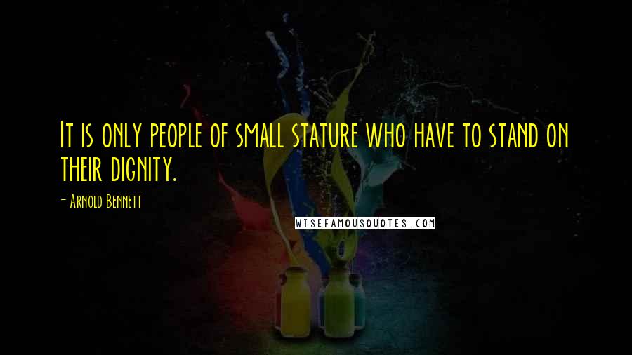 Arnold Bennett Quotes: It is only people of small stature who have to stand on their dignity.