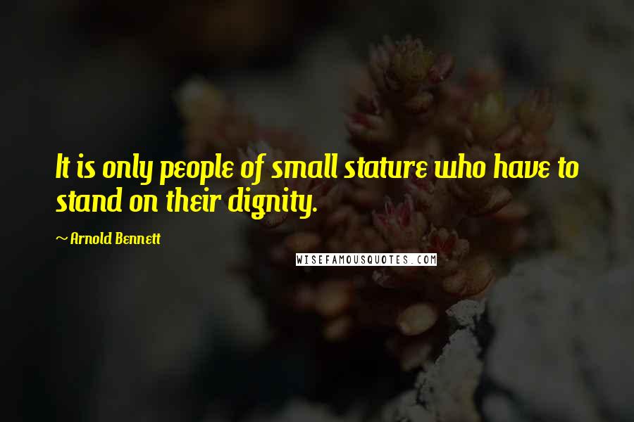Arnold Bennett Quotes: It is only people of small stature who have to stand on their dignity.