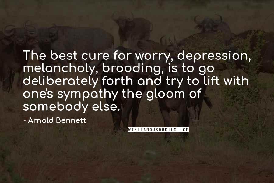Arnold Bennett Quotes: The best cure for worry, depression, melancholy, brooding, is to go deliberately forth and try to lift with one's sympathy the gloom of somebody else.