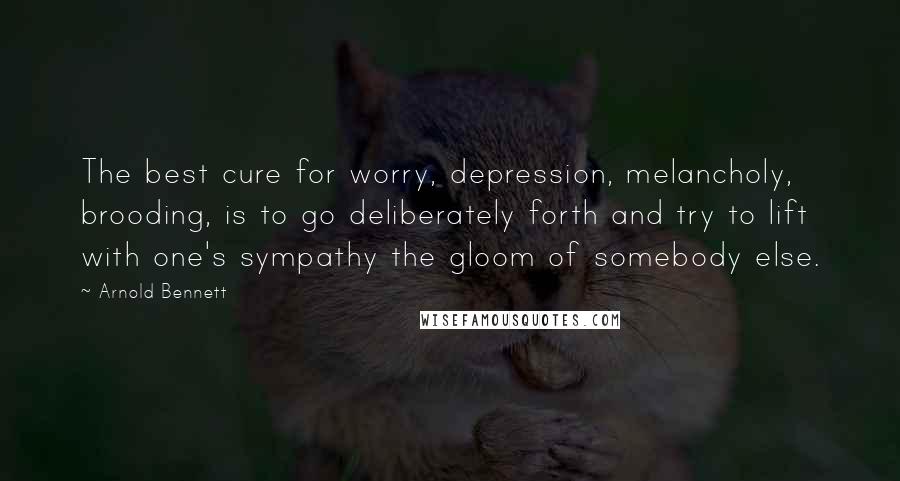 Arnold Bennett Quotes: The best cure for worry, depression, melancholy, brooding, is to go deliberately forth and try to lift with one's sympathy the gloom of somebody else.