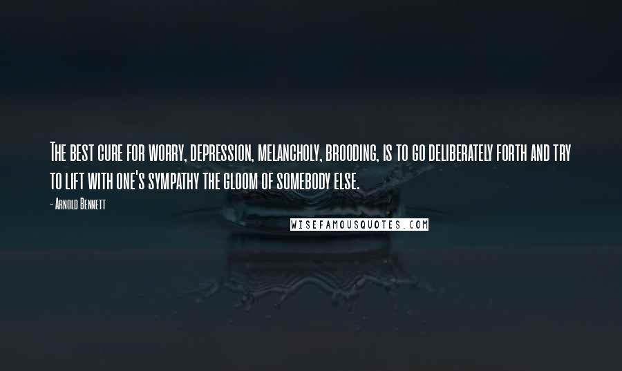 Arnold Bennett Quotes: The best cure for worry, depression, melancholy, brooding, is to go deliberately forth and try to lift with one's sympathy the gloom of somebody else.