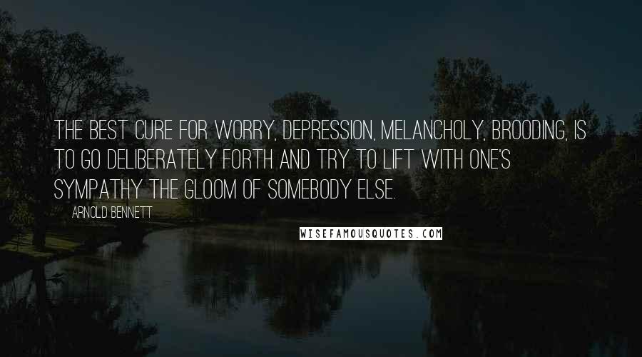 Arnold Bennett Quotes: The best cure for worry, depression, melancholy, brooding, is to go deliberately forth and try to lift with one's sympathy the gloom of somebody else.