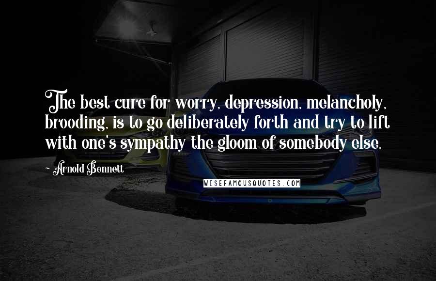 Arnold Bennett Quotes: The best cure for worry, depression, melancholy, brooding, is to go deliberately forth and try to lift with one's sympathy the gloom of somebody else.