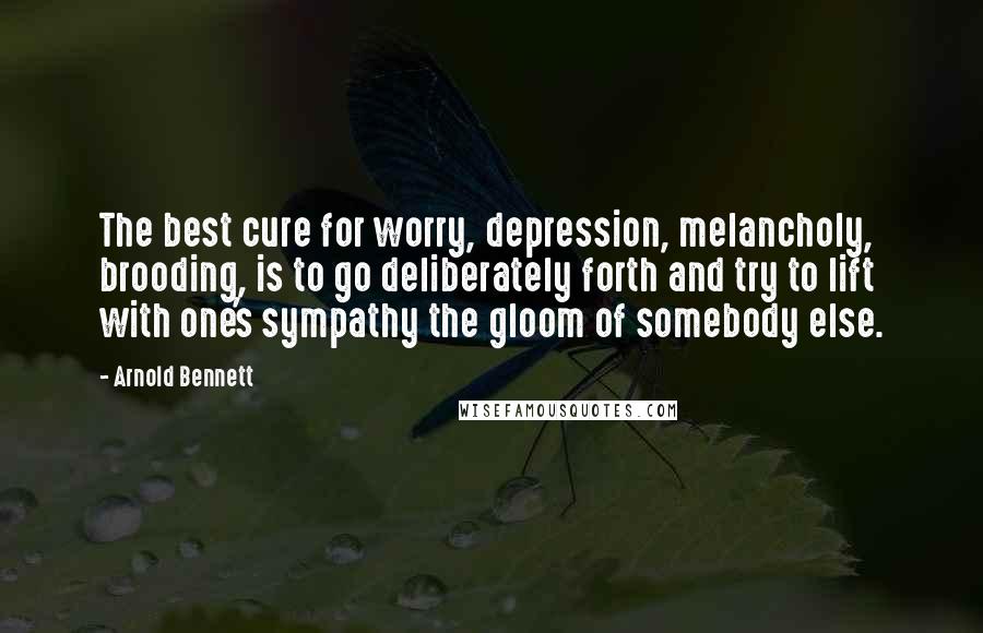 Arnold Bennett Quotes: The best cure for worry, depression, melancholy, brooding, is to go deliberately forth and try to lift with one's sympathy the gloom of somebody else.