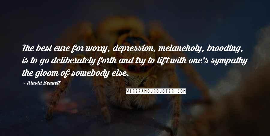 Arnold Bennett Quotes: The best cure for worry, depression, melancholy, brooding, is to go deliberately forth and try to lift with one's sympathy the gloom of somebody else.