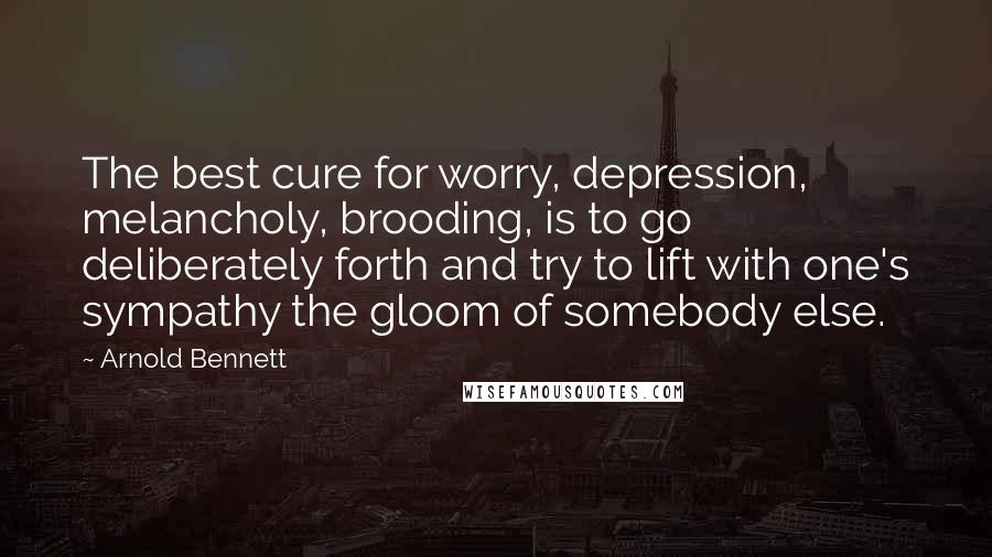 Arnold Bennett Quotes: The best cure for worry, depression, melancholy, brooding, is to go deliberately forth and try to lift with one's sympathy the gloom of somebody else.