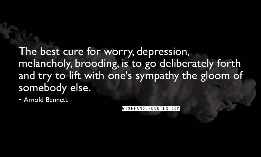 Arnold Bennett Quotes: The best cure for worry, depression, melancholy, brooding, is to go deliberately forth and try to lift with one's sympathy the gloom of somebody else.