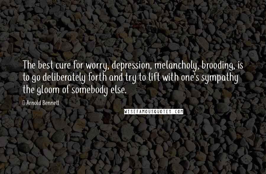 Arnold Bennett Quotes: The best cure for worry, depression, melancholy, brooding, is to go deliberately forth and try to lift with one's sympathy the gloom of somebody else.