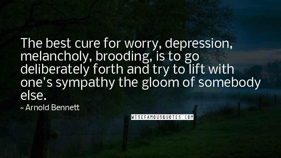 Arnold Bennett Quotes: The best cure for worry, depression, melancholy, brooding, is to go deliberately forth and try to lift with one's sympathy the gloom of somebody else.