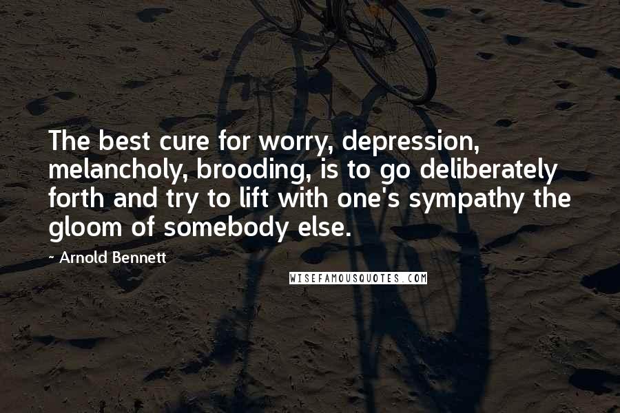 Arnold Bennett Quotes: The best cure for worry, depression, melancholy, brooding, is to go deliberately forth and try to lift with one's sympathy the gloom of somebody else.