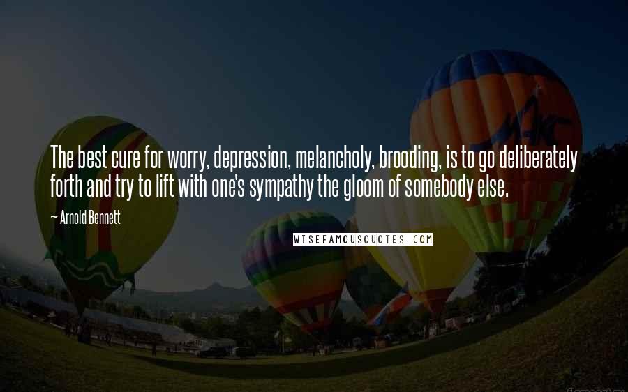 Arnold Bennett Quotes: The best cure for worry, depression, melancholy, brooding, is to go deliberately forth and try to lift with one's sympathy the gloom of somebody else.