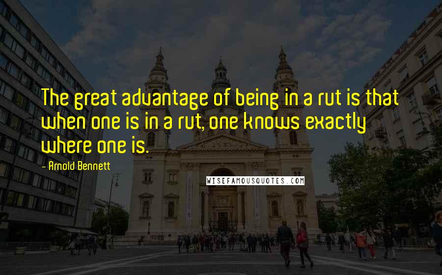 Arnold Bennett Quotes: The great advantage of being in a rut is that when one is in a rut, one knows exactly where one is.