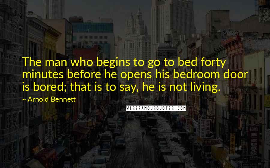 Arnold Bennett Quotes: The man who begins to go to bed forty minutes before he opens his bedroom door is bored; that is to say, he is not living.