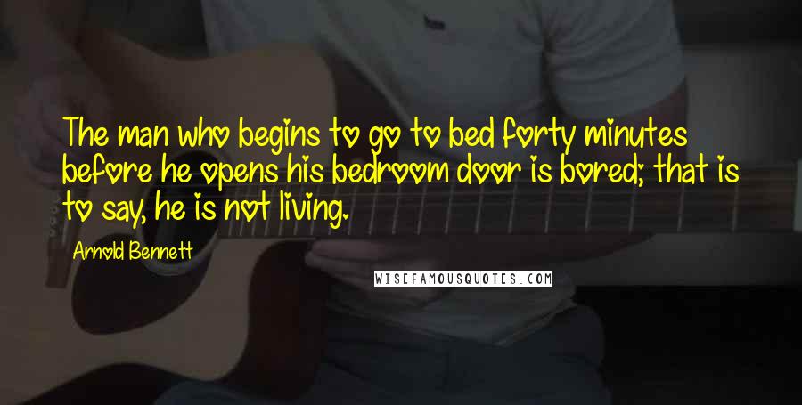 Arnold Bennett Quotes: The man who begins to go to bed forty minutes before he opens his bedroom door is bored; that is to say, he is not living.