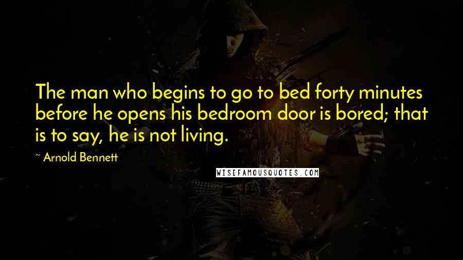 Arnold Bennett Quotes: The man who begins to go to bed forty minutes before he opens his bedroom door is bored; that is to say, he is not living.