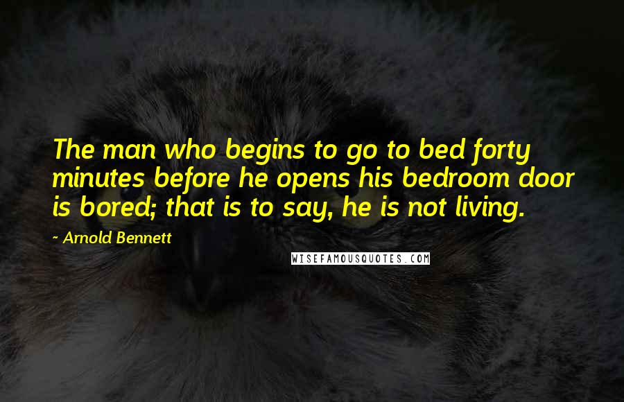 Arnold Bennett Quotes: The man who begins to go to bed forty minutes before he opens his bedroom door is bored; that is to say, he is not living.