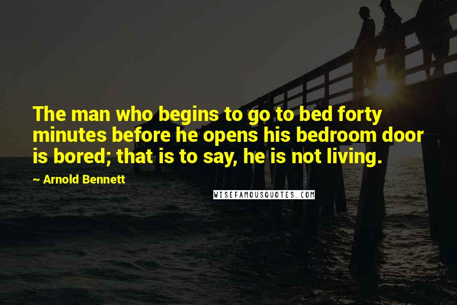 Arnold Bennett Quotes: The man who begins to go to bed forty minutes before he opens his bedroom door is bored; that is to say, he is not living.