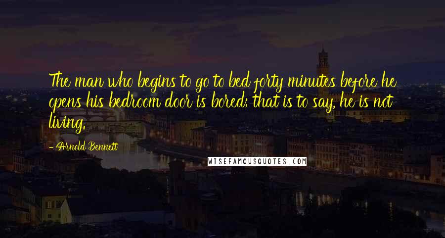 Arnold Bennett Quotes: The man who begins to go to bed forty minutes before he opens his bedroom door is bored; that is to say, he is not living.