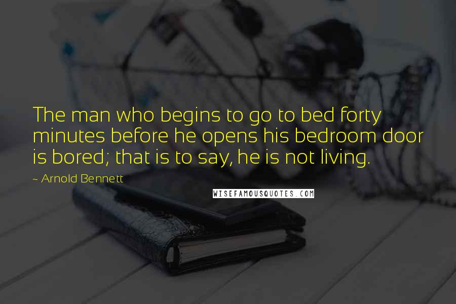 Arnold Bennett Quotes: The man who begins to go to bed forty minutes before he opens his bedroom door is bored; that is to say, he is not living.