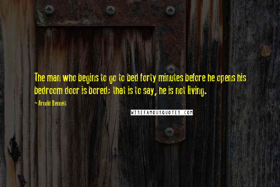 Arnold Bennett Quotes: The man who begins to go to bed forty minutes before he opens his bedroom door is bored; that is to say, he is not living.