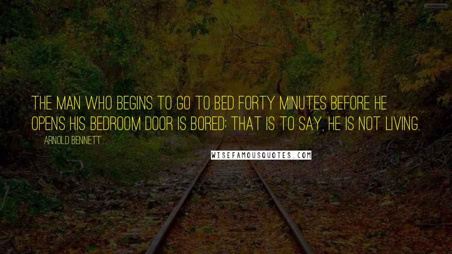 Arnold Bennett Quotes: The man who begins to go to bed forty minutes before he opens his bedroom door is bored; that is to say, he is not living.