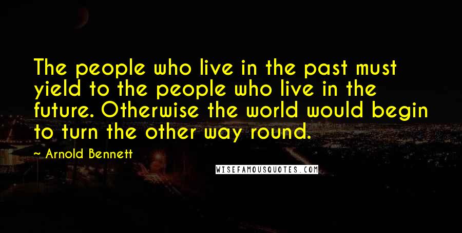 Arnold Bennett Quotes: The people who live in the past must yield to the people who live in the future. Otherwise the world would begin to turn the other way round.