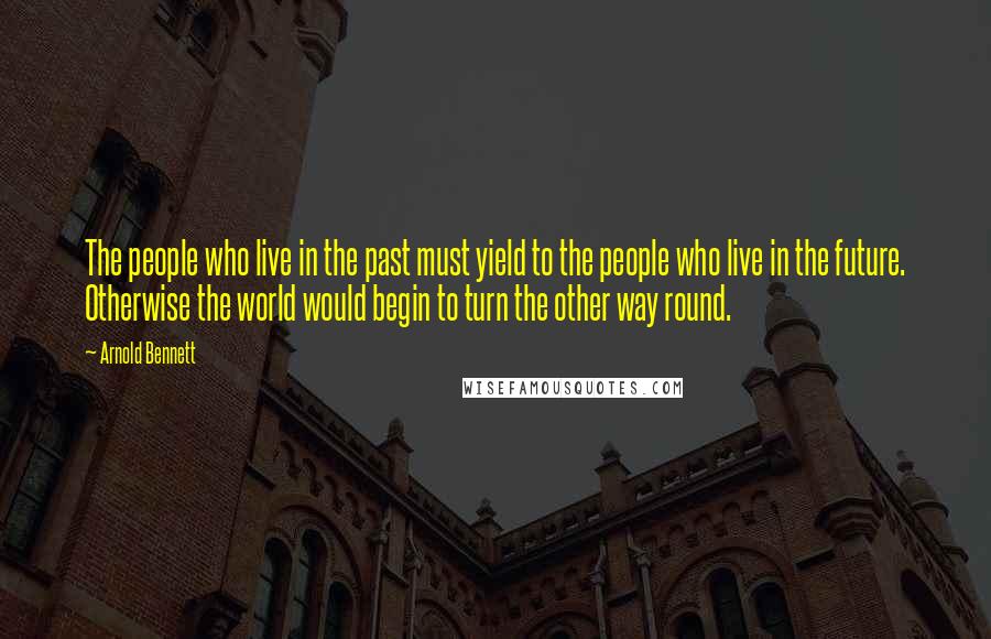 Arnold Bennett Quotes: The people who live in the past must yield to the people who live in the future. Otherwise the world would begin to turn the other way round.