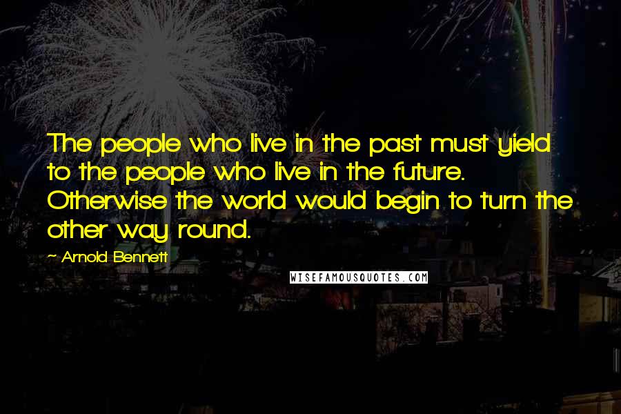 Arnold Bennett Quotes: The people who live in the past must yield to the people who live in the future. Otherwise the world would begin to turn the other way round.