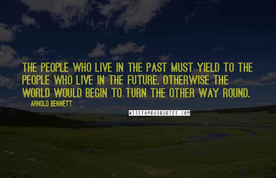Arnold Bennett Quotes: The people who live in the past must yield to the people who live in the future. Otherwise the world would begin to turn the other way round.