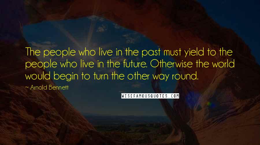 Arnold Bennett Quotes: The people who live in the past must yield to the people who live in the future. Otherwise the world would begin to turn the other way round.