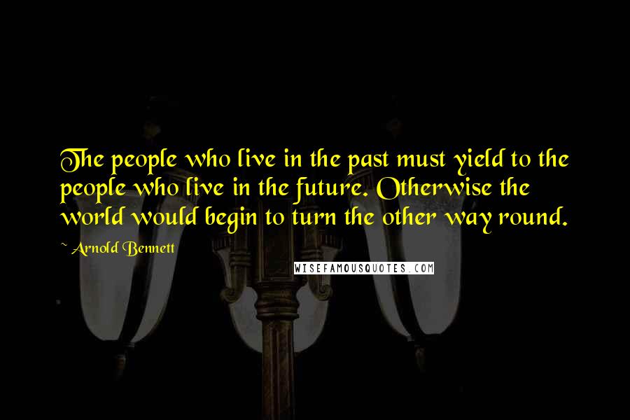 Arnold Bennett Quotes: The people who live in the past must yield to the people who live in the future. Otherwise the world would begin to turn the other way round.