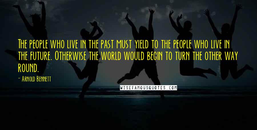 Arnold Bennett Quotes: The people who live in the past must yield to the people who live in the future. Otherwise the world would begin to turn the other way round.