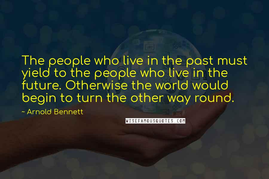 Arnold Bennett Quotes: The people who live in the past must yield to the people who live in the future. Otherwise the world would begin to turn the other way round.