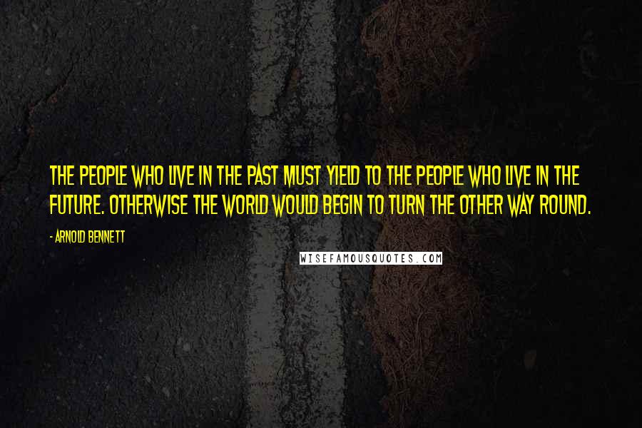 Arnold Bennett Quotes: The people who live in the past must yield to the people who live in the future. Otherwise the world would begin to turn the other way round.