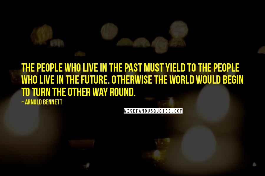 Arnold Bennett Quotes: The people who live in the past must yield to the people who live in the future. Otherwise the world would begin to turn the other way round.