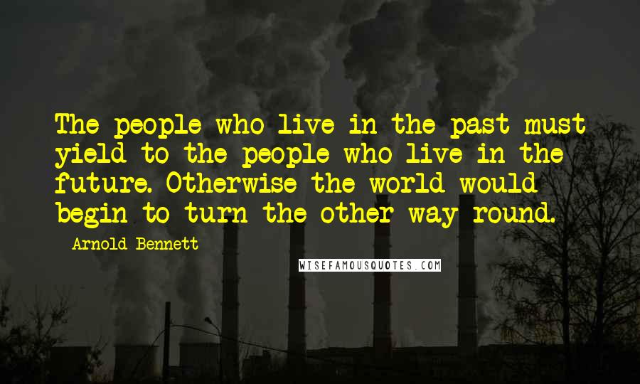 Arnold Bennett Quotes: The people who live in the past must yield to the people who live in the future. Otherwise the world would begin to turn the other way round.