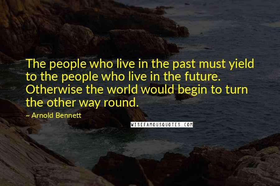 Arnold Bennett Quotes: The people who live in the past must yield to the people who live in the future. Otherwise the world would begin to turn the other way round.