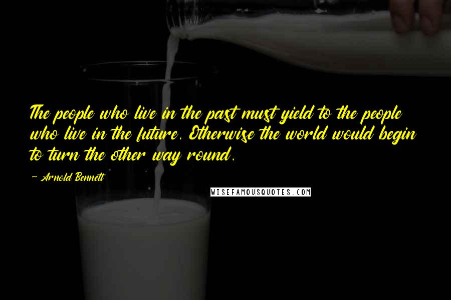 Arnold Bennett Quotes: The people who live in the past must yield to the people who live in the future. Otherwise the world would begin to turn the other way round.