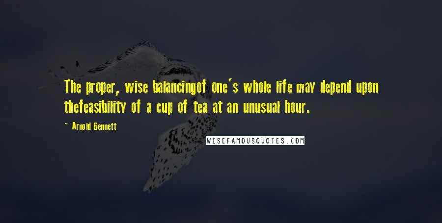 Arnold Bennett Quotes: The proper, wise balancingof one's whole life may depend upon thefeasibility of a cup of tea at an unusual hour.