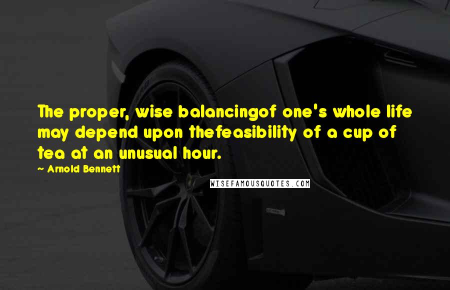 Arnold Bennett Quotes: The proper, wise balancingof one's whole life may depend upon thefeasibility of a cup of tea at an unusual hour.