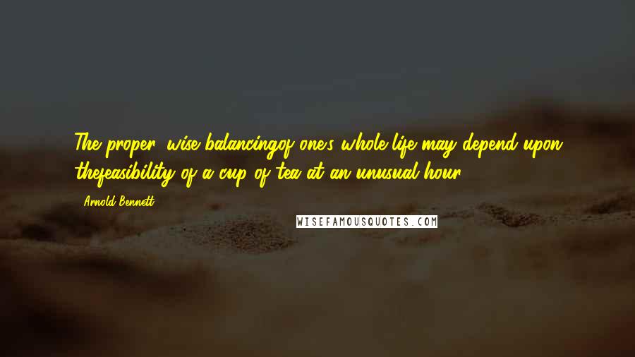 Arnold Bennett Quotes: The proper, wise balancingof one's whole life may depend upon thefeasibility of a cup of tea at an unusual hour.